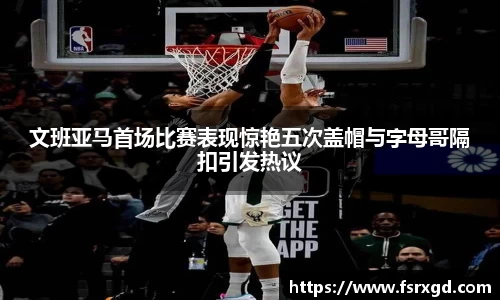 文班亚马首场比赛表现惊艳五次盖帽与字母哥隔扣引发热议